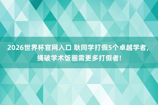 2026世界杯官网入口 耿同学打假5个卓越学者， 捅破学术饭圈需更多打假者!