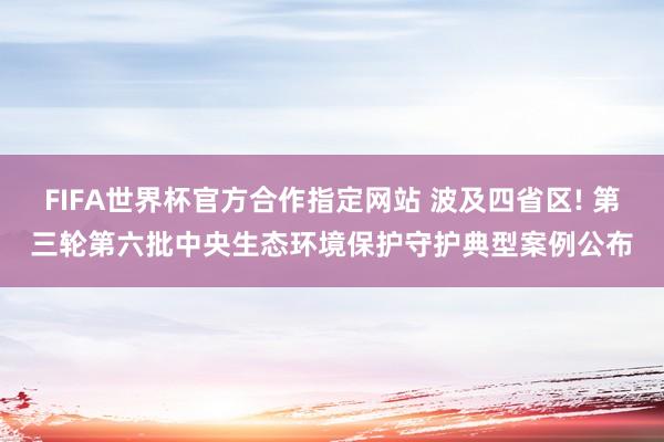 FIFA世界杯官方合作指定网站 波及四省区! 第三轮第六批中央生态环境保护守护典型案例公布
