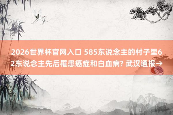 2026世界杯官网入口 585东说念主的村子里62东说念主先后罹患癌症和白血病? 武汉通报→