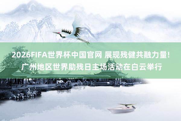 2026FIFA世界杯中国官网 展现残健共融力量! 广州地区世界助残日主场活动在白云举行