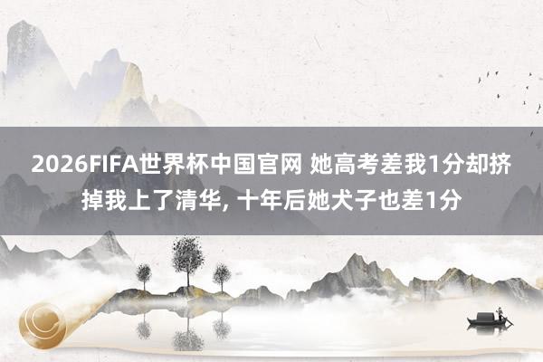 2026FIFA世界杯中国官网 她高考差我1分却挤掉我上了清华， 十年后她犬子也差1分