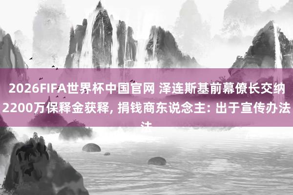 2026FIFA世界杯中国官网 泽连斯基前幕僚长交纳2200万保释金获释, 捐钱商东说念主: 出于宣传办法