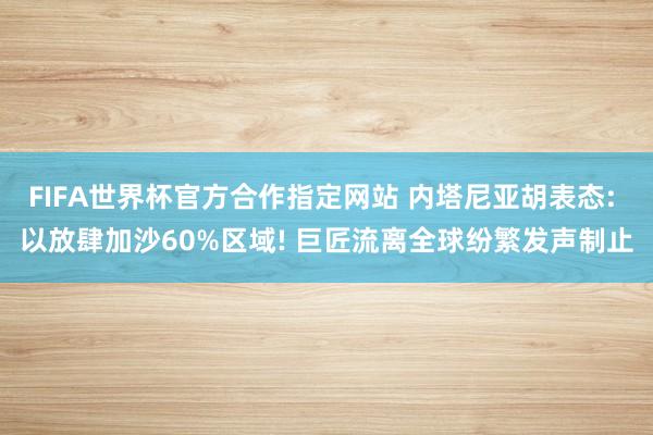 FIFA世界杯官方合作指定网站 内塔尼亚胡表态: 以放肆加沙60%区域! 巨匠流离全球纷繁发声制止
