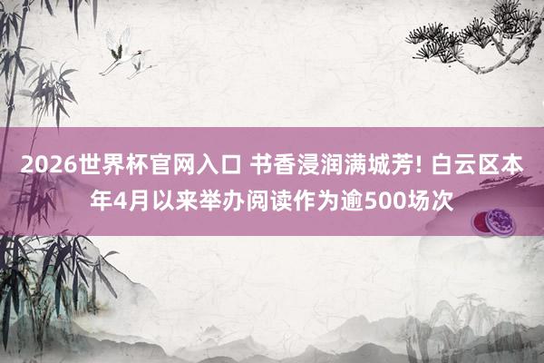 2026世界杯官网入口 书香浸润满城芳! 白云区本年4月以来举办阅读作为逾500场次