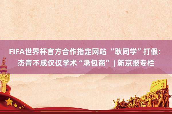 FIFA世界杯官方合作指定网站 “耿同学”打假: 杰青不成仅仅学术“承包商” | 新京报专栏