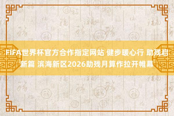 FIFA世界杯官方合作指定网站 健步暖心行 助残启新篇 滨海新区2026助残月算作拉开帷幕