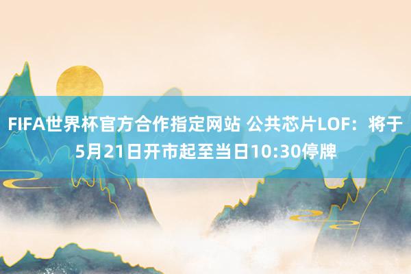 FIFA世界杯官方合作指定网站 公共芯片LOF：将于5月21日开市起至当日10:30停牌