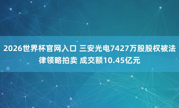 2026世界杯官网入口 三安光电7427万股股权被法律领略拍卖 成交额10.45亿元
