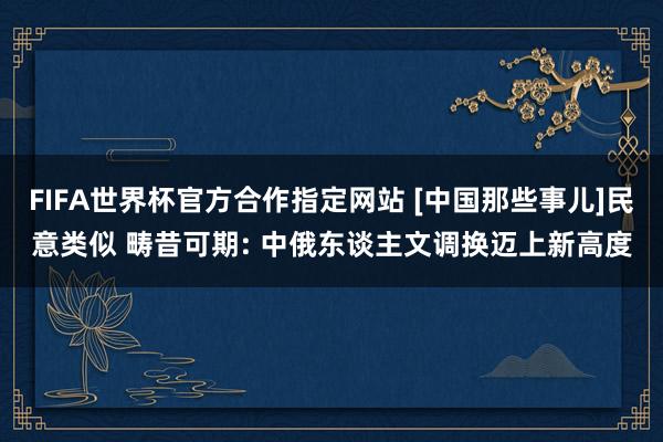 FIFA世界杯官方合作指定网站 [中国那些事儿]民意类似 畴昔可期: 中俄东谈主文调换迈上新高度