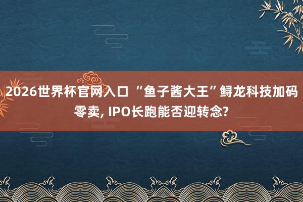 2026世界杯官网入口 “鱼子酱大王”鲟龙科技加码零卖, IPO长跑能否迎转念?
