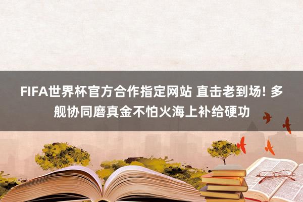 FIFA世界杯官方合作指定网站 直击老到场! 多舰协同磨真金不怕火海上补给硬功