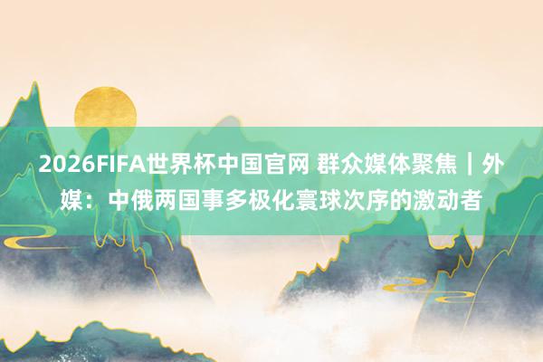 2026FIFA世界杯中国官网 群众媒体聚焦｜外媒：中俄两国事多极化寰球次序的激动者