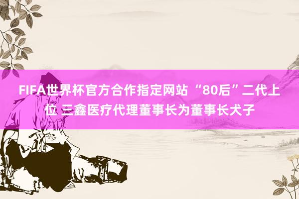 FIFA世界杯官方合作指定网站 “80后”二代上位 三鑫医疗代理董事长为董事长犬子