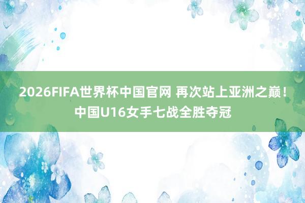 2026FIFA世界杯中国官网 再次站上亚洲之巅!中国U16女手七战全胜夺冠