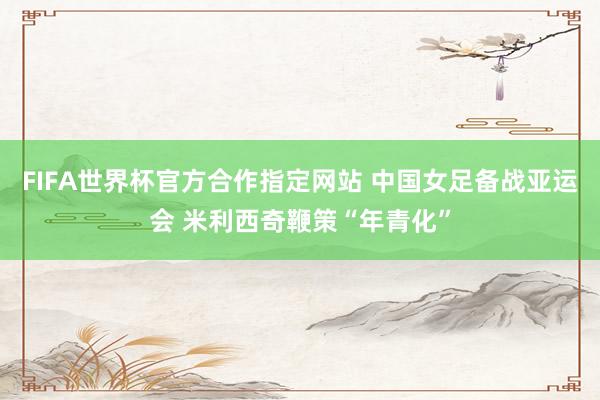 FIFA世界杯官方合作指定网站 中国女足备战亚运会 米利西奇鞭策“年青化”