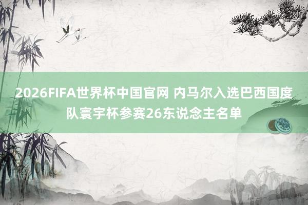 2026FIFA世界杯中国官网 内马尔入选巴西国度队寰宇杯参赛26东说念主名单