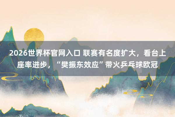 2026世界杯官网入口 联赛有名度扩大，看台上座率进步，“樊振东效应”带火乒乓球欧冠