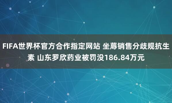 FIFA世界杯官方合作指定网站 坐蓐销售分歧规抗生素 山东罗欣药业被罚没186.84万元