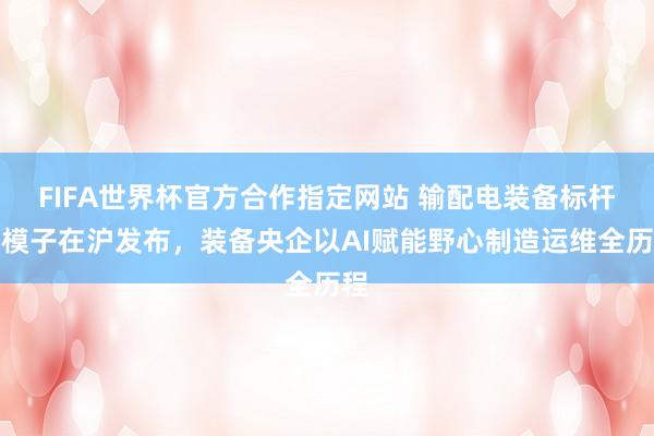 FIFA世界杯官方合作指定网站 输配电装备标杆大模子在沪发布，装备央企以AI赋能野心制造运维全历程