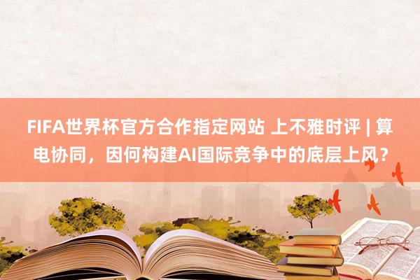 FIFA世界杯官方合作指定网站 上不雅时评 | 算电协同，因何构建AI国际竞争中的底层上风？