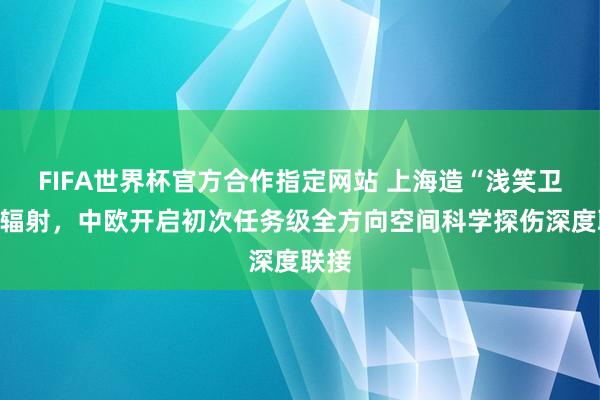 FIFA世界杯官方合作指定网站 上海造“浅笑卫星”辐射,中欧开启初次任务级全方向空间科学探伤深度联接