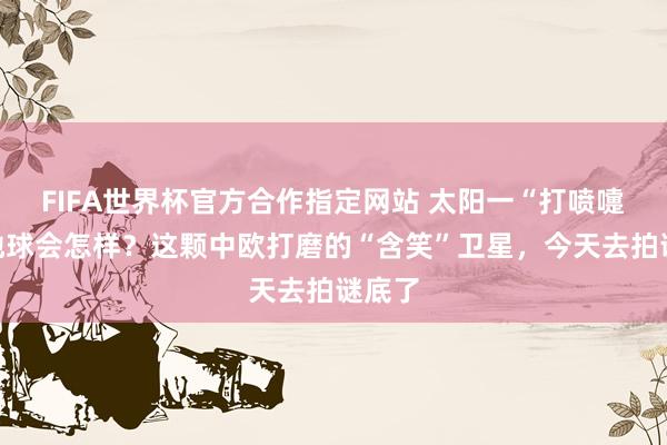 FIFA世界杯官方合作指定网站 太阳一“打喷嚏”，地球会怎样？这颗中欧打磨的“含笑”卫星，今天去拍谜底了