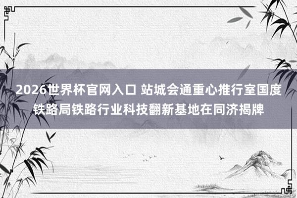 2026世界杯官网入口 站城会通重心推行室国度铁路局铁路行业科技翻新基地在同济揭牌
