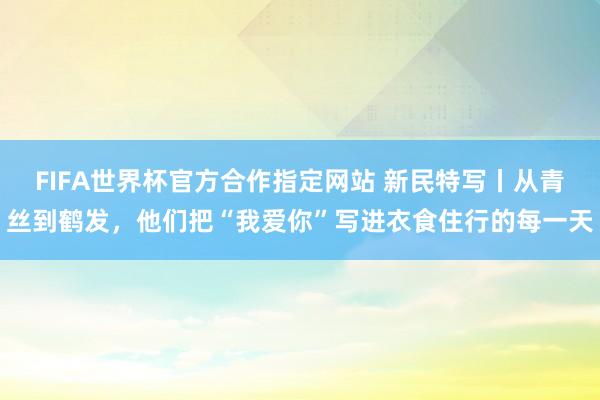FIFA世界杯官方合作指定网站 新民特写丨从青丝到鹤发，他们把“我爱你”写进衣食住行的每一天