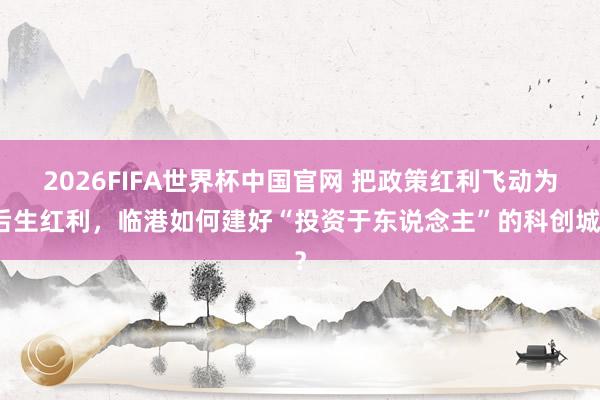 2026FIFA世界杯中国官网 把政策红利飞动为后生红利，临港如何建好“投资于东说念主”的科创城？
