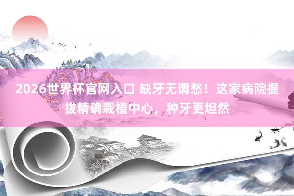 2026世界杯官网入口 缺牙无谓愁！这家病院提拔精确栽植中心，种牙更坦然
