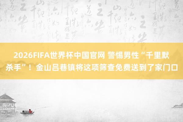 2026FIFA世界杯中国官网 警惕男性“千里默杀手”!金山吕巷镇将这项筛查免费送到了家门口