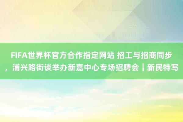 FIFA世界杯官方合作指定网站 招工与招商同步,浦兴路街谈举办新嘉中心专场招聘会|新民特写
