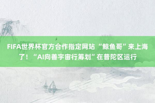 FIFA世界杯官方合作指定网站 “鲸鱼哥”来上海了！“AI向善宇宙行筹划”在普陀区运行