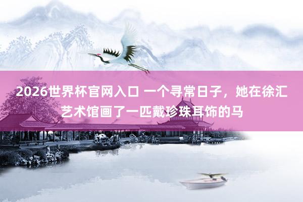 2026世界杯官网入口 一个寻常日子，她在徐汇艺术馆画了一匹戴珍珠耳饰的马