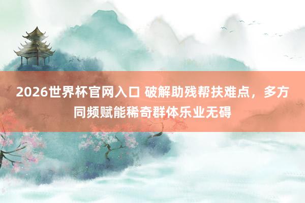 2026世界杯官网入口 破解助残帮扶难点，多方同频赋能稀奇群体乐业无碍