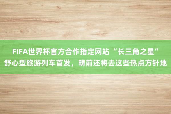 FIFA世界杯官方合作指定网站 “长三角之星”舒心型旅游列车首发，畴前还将去这些热点方针地