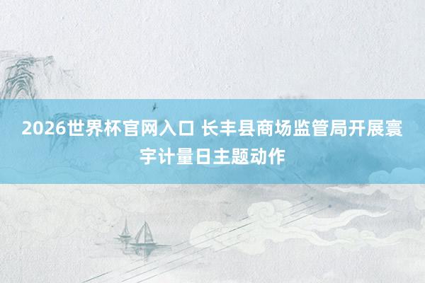 2026世界杯官网入口 长丰县商场监管局开展寰宇计量日主题动作