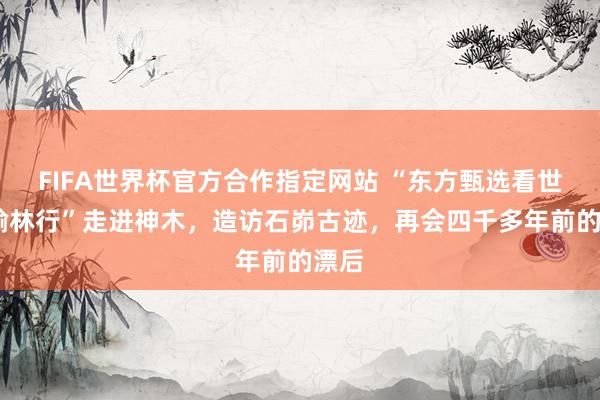 FIFA世界杯官方合作指定网站 “东方甄选看世界·榆林行”走进神木，造访石峁古迹，再会四千多年前的漂后
