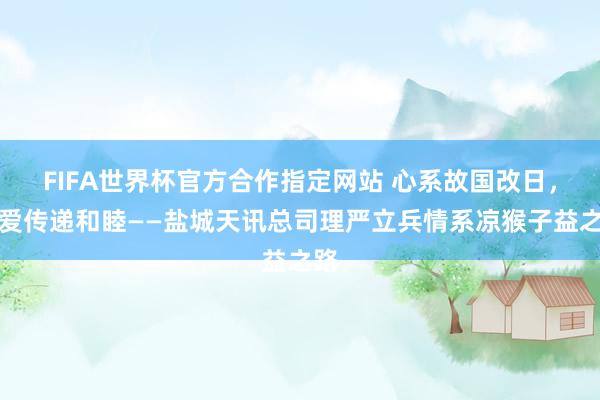 FIFA世界杯官方合作指定网站 心系故国改日,用爱传递和睦——盐城天讯总司理严立兵情系凉猴子益之路