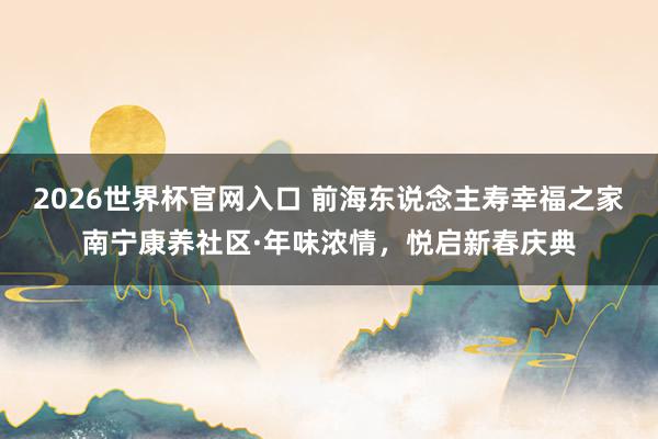 2026世界杯官网入口 前海东说念主寿幸福之家南宁康养社区·年味浓情，悦启新春庆典