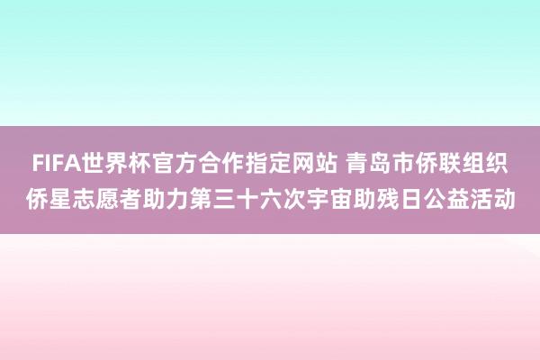 FIFA世界杯官方合作指定网站 青岛市侨联组织侨星志愿者助力第三十六次宇宙助残日公益活动