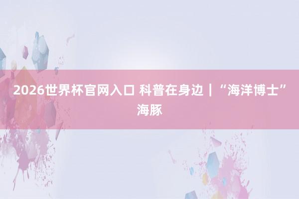 2026世界杯官网入口 科普在身边｜“海洋博士”海豚