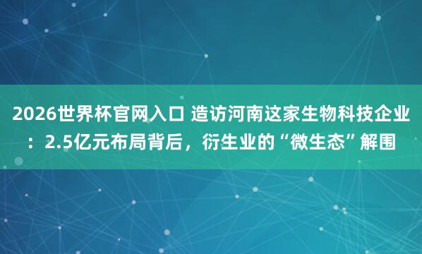 2026世界杯官网入口 造访河南这家生物科技企业:2.5亿元布局背后,衍生业的“微生态”解围