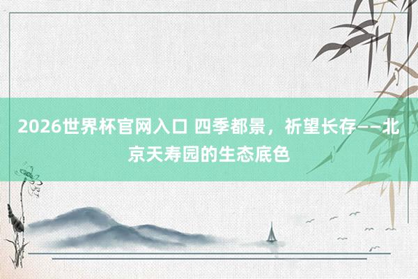2026世界杯官网入口 四季都景,祈望长存——北京天寿园的生态底色