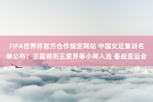 FIFA世界杯官方合作指定网站 中国女足集训名单公布！王霜领衔王爱芳等小将入选 备战亚运会