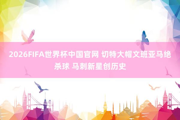 2026FIFA世界杯中国官网 切特大帽文班亚马绝杀球 马刺新星创历史