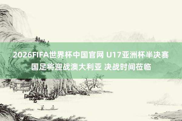 2026FIFA世界杯中国官网 U17亚洲杯半决赛国足将迎战澳大利亚 决战时间莅临
