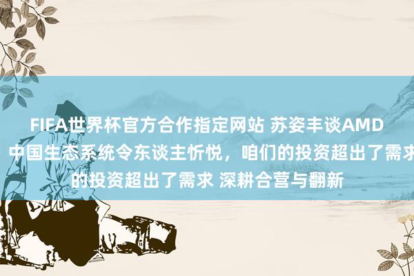 FIFA世界杯官方合作指定网站 苏姿丰谈AMD对大中华区快活:中国生态系统令东谈主忻悦,咱们的投资超出了需求 深耕合营与翻新