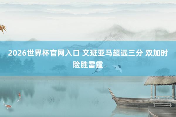2026世界杯官网入口 文班亚马超远三分 双加时险胜雷霆