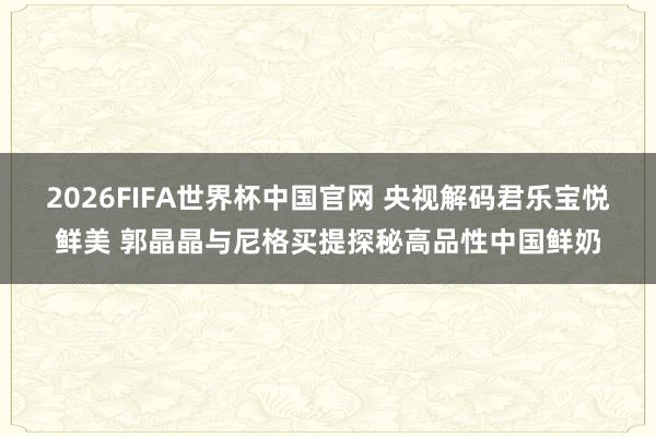 2026FIFA世界杯中国官网 央视解码君乐宝悦鲜美 郭晶晶与尼格买提探秘高品性中国鲜奶